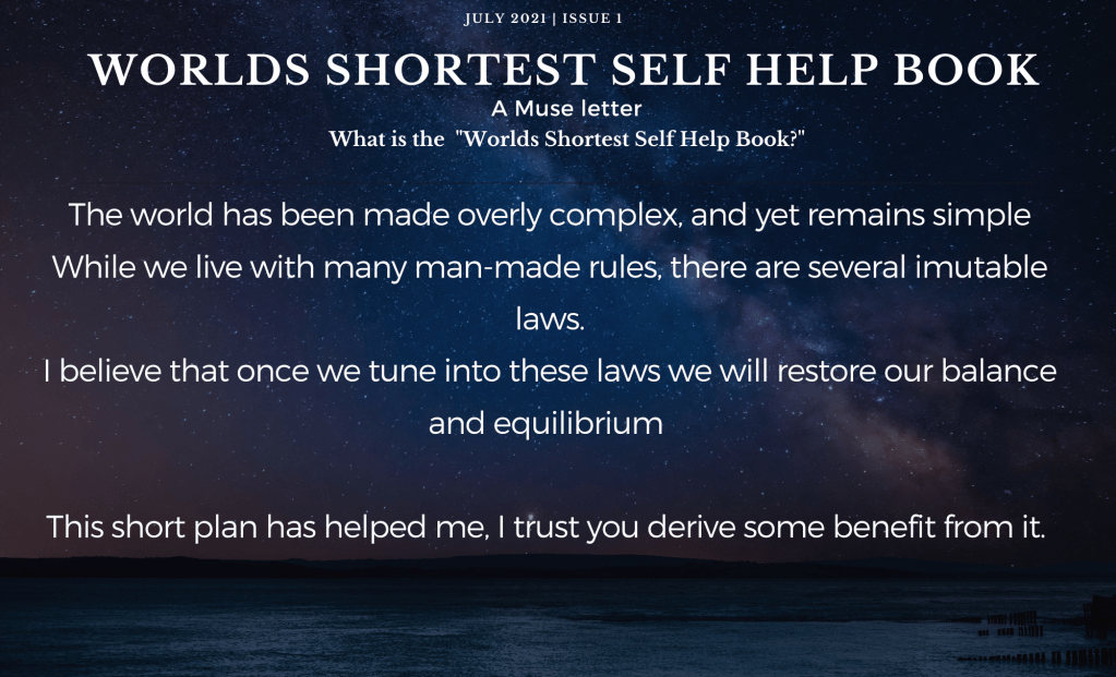 The world has been made overly complex, and yet remains simple
While we live with many man-made rules, there are several imutable laws.
I believe that once we tune into these laws we will restore our balance and equilibrium 

This short plan has helped me, I trust you derive some benefit from it.